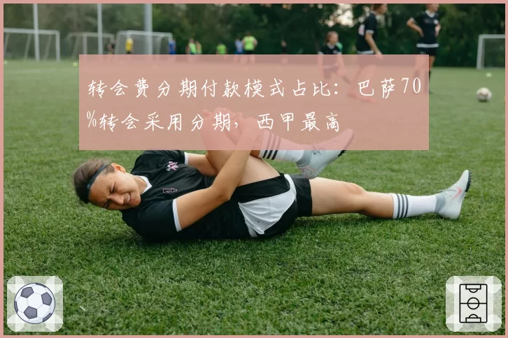 转会费分期付款模式占比:巴萨70%转会采用分期,西甲最高