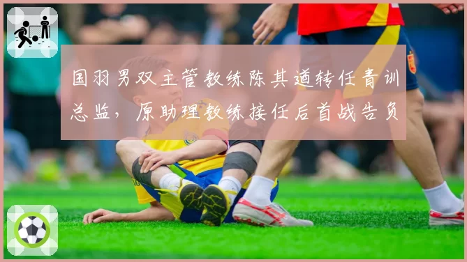 国羽男双主管教练陈其遒转任青训总监，原助理教练接任后首战告负