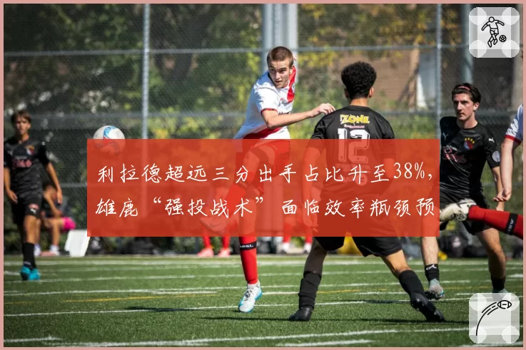 利拉德超远三分出手占比升至38%，雄鹿“强投战术”面临效率瓶颈预警