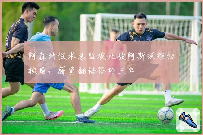 阿森纳技术总监埃杜被阿斯顿维拉挖角，薪资翻倍签约三年