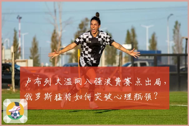 卢布列夫温网八强浪费赛点出局，俄罗斯猛将如何突破心理瓶颈？