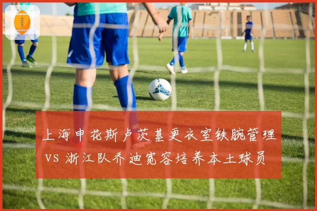 上海申花斯卢茨基更衣室铁腕管理 vs 浙江队乔迪宽容培养本土球员，执教风格两极分化