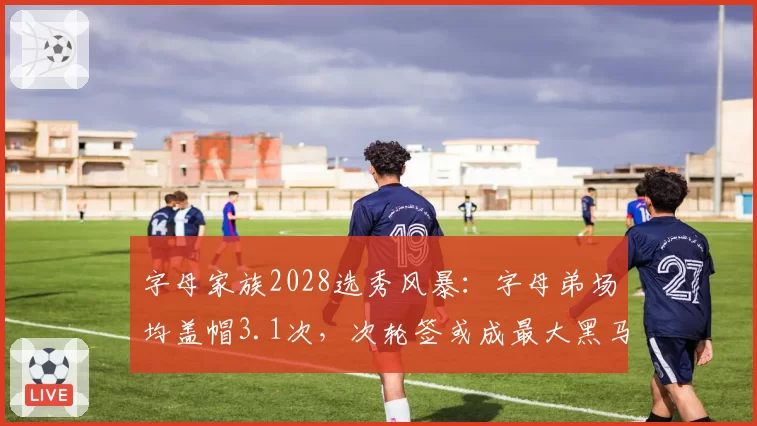 字母家族2028选秀风暴：字母弟场均盖帽3.1次，次轮签或成最大黑马