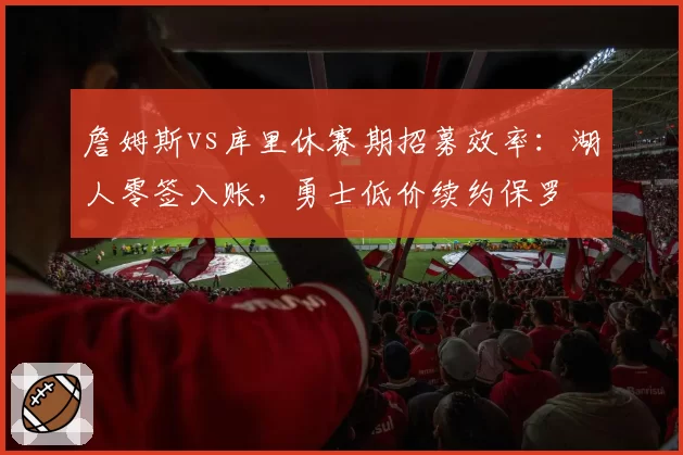 詹姆斯vs库里休赛期招募效率:湖人零签入账,勇士低价续约保罗