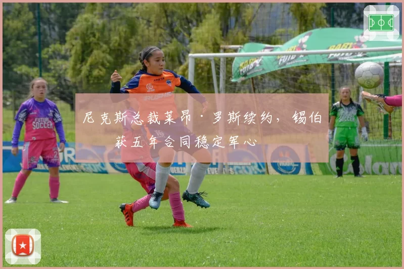 尼克斯总裁莱昂·罗斯续约，锡伯杜获五年合同稳定军心