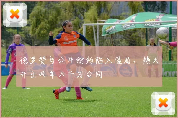 德罗赞与公牛续约陷入僵局,热火开出两年六千万合同