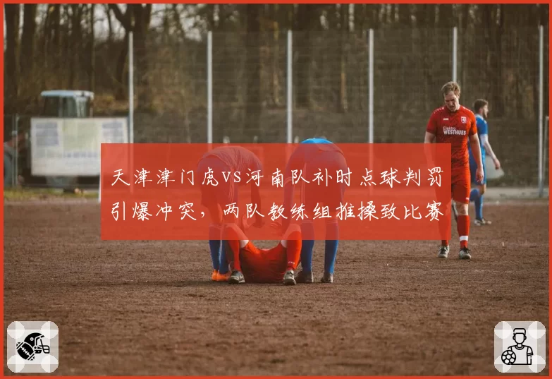 天津津门虎vs河南队补时点球判罚引爆冲突，两队教练组推搡致比赛中断