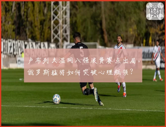 卢布列夫温网八强浪费赛点出局,俄罗斯猛将如何突破心理瓶颈?