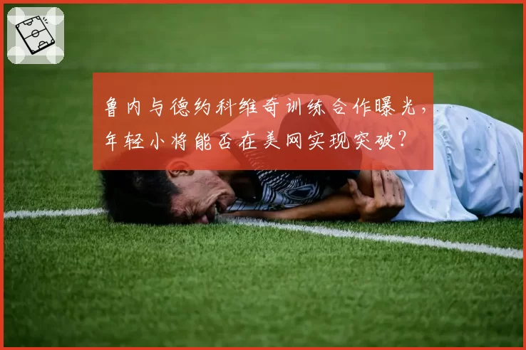鲁内与德约科维奇训练合作曝光,年轻小将能否在美网实现突破?