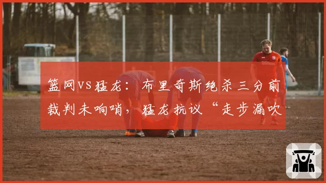 篮网vs猛龙：布里奇斯绝杀三分前裁判未响哨，猛龙抗议“走步漏吹”成舆论焦点