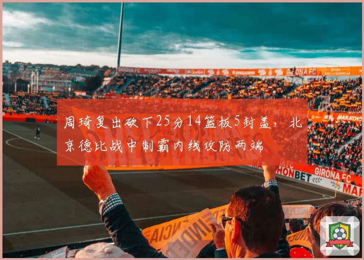 周琦复出砍下25分14篮板5封盖，北京德比战中制霸内线攻防两端