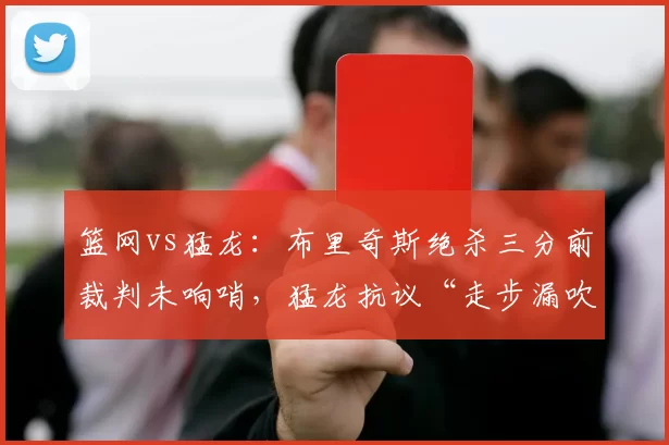 篮网vs猛龙：布里奇斯绝杀三分前裁判未响哨，猛龙抗议“走步漏吹”成舆论焦点