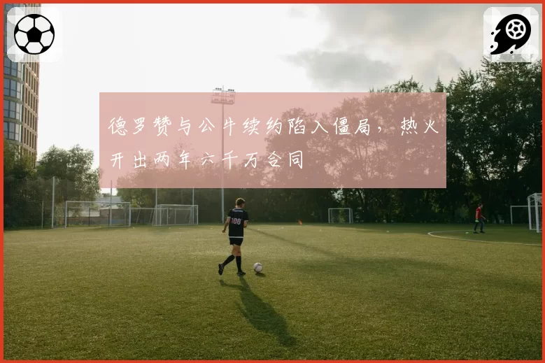 德罗赞与公牛续约陷入僵局，热火开出两年六千万合同