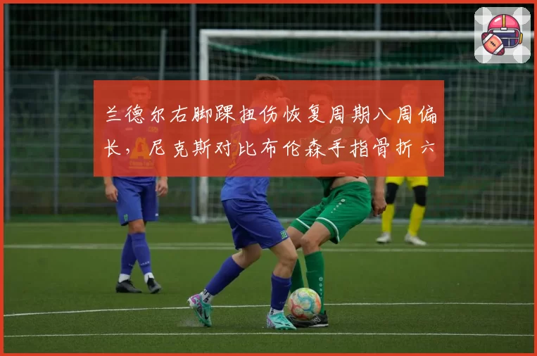 兰德尔右脚踝扭伤恢复周期八周偏长，尼克斯对比布伦森手指骨折六周复出节奏倒置