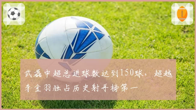 武磊中超总进球数达到150球,超越李金羽独占历史射手榜第一