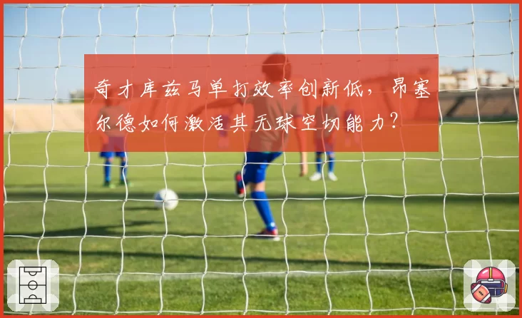 奇才库兹马单打效率创新低,昂塞尔德如何激活其无球空切能力?