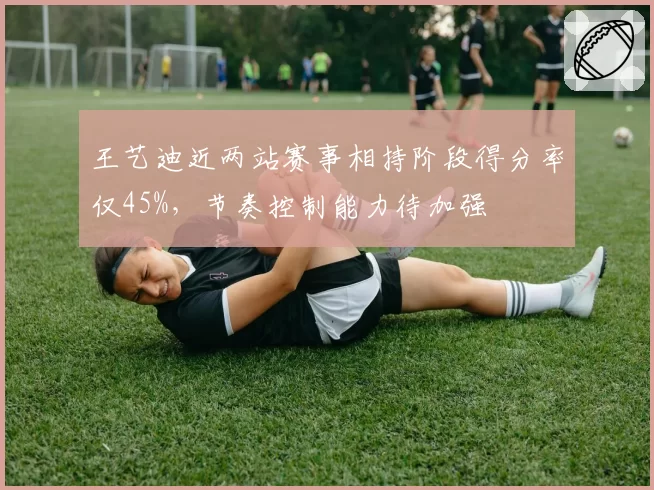 王艺迪近两站赛事相持阶段得分率仅45%，节奏控制能力待加强