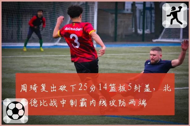 周琦复出砍下25分14篮板5封盖，北京德比战中制霸内线攻防两端