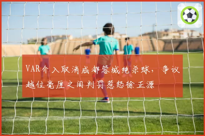 VAR介入取消成都蓉城绝杀球,争议越位毫厘之间判罚惹怒徐正源