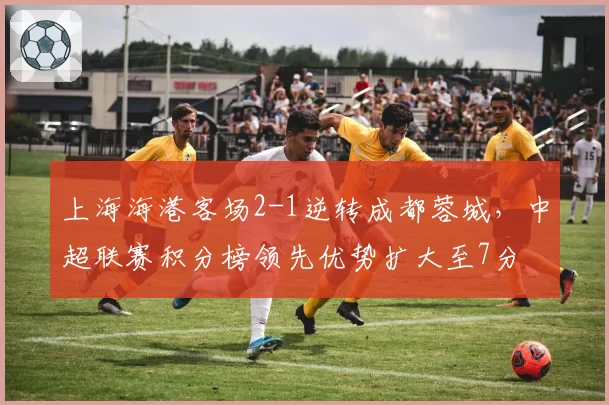 上海海港客场2-1逆转成都蓉城，中超联赛积分榜领先优势扩大至7分