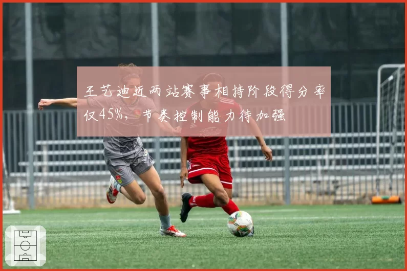 王艺迪近两站赛事相持阶段得分率仅45%，节奏控制能力待加强