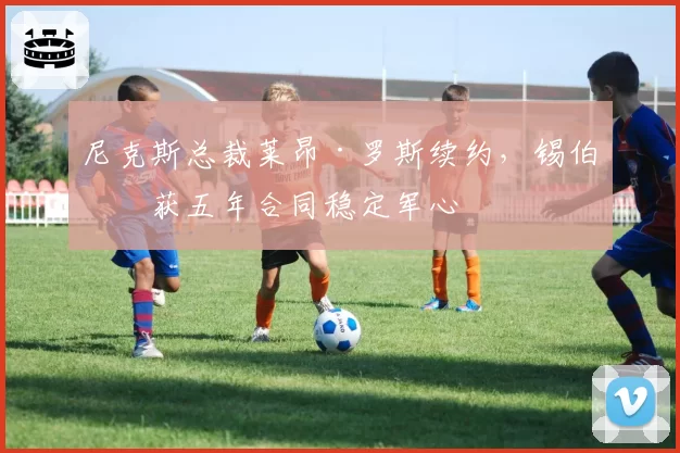 尼克斯总裁莱昂·罗斯续约,锡伯杜获五年合同稳定军心