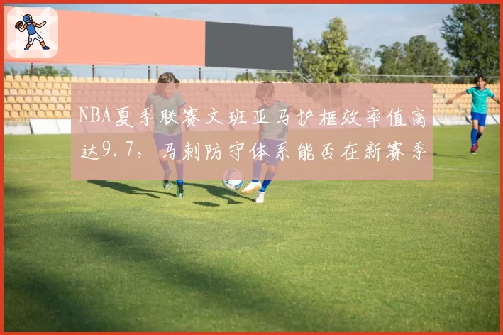 NBA夏季联赛文班亚马护框效率值高达9.7,马刺防守体系能否在新赛季复刻成功?