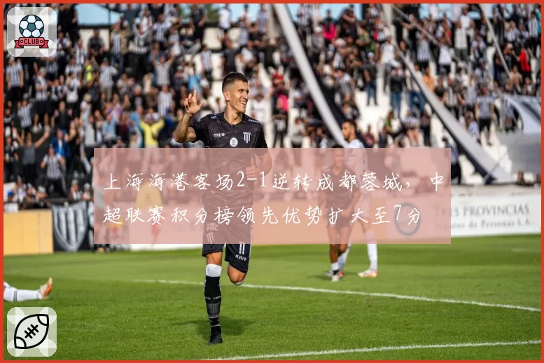 上海海港客场2-1逆转成都蓉城，中超联赛积分榜领先优势扩大至7分