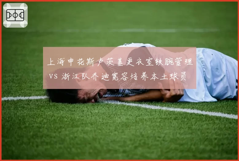 上海申花斯卢茨基更衣室铁腕管理 vs 浙江队乔迪宽容培养本土球员,执教风格两极分化
