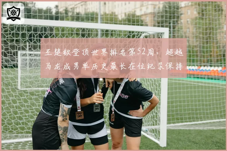 王楚钦登顶世界排名第52周，超越马龙成男单历史最长在位纪录保持者
