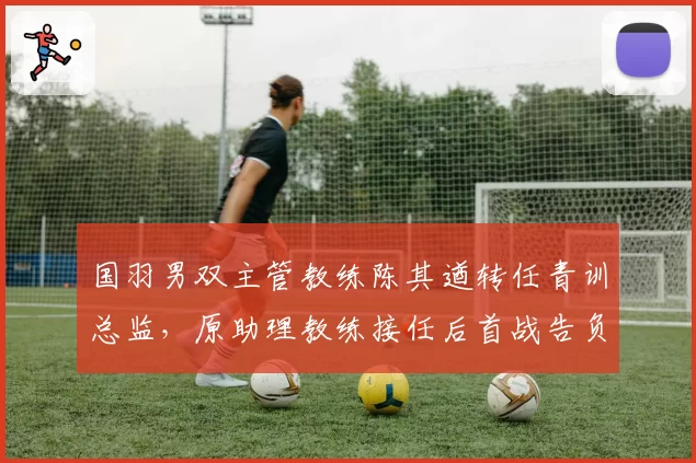 国羽男双主管教练陈其遒转任青训总监，原助理教练接任后首战告负