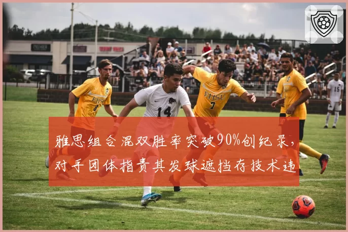 雅思组合混双胜率突破90%创纪录，对手团体指责其发球遮挡存技术违规