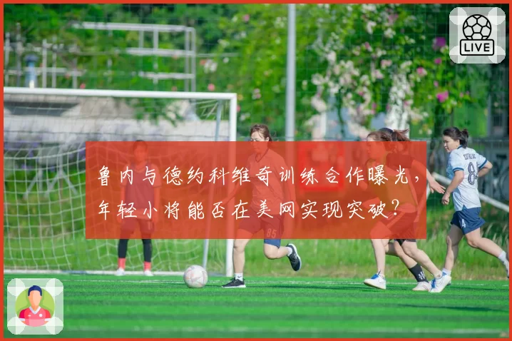 鲁内与德约科维奇训练合作曝光，年轻小将能否在美网实现突破？